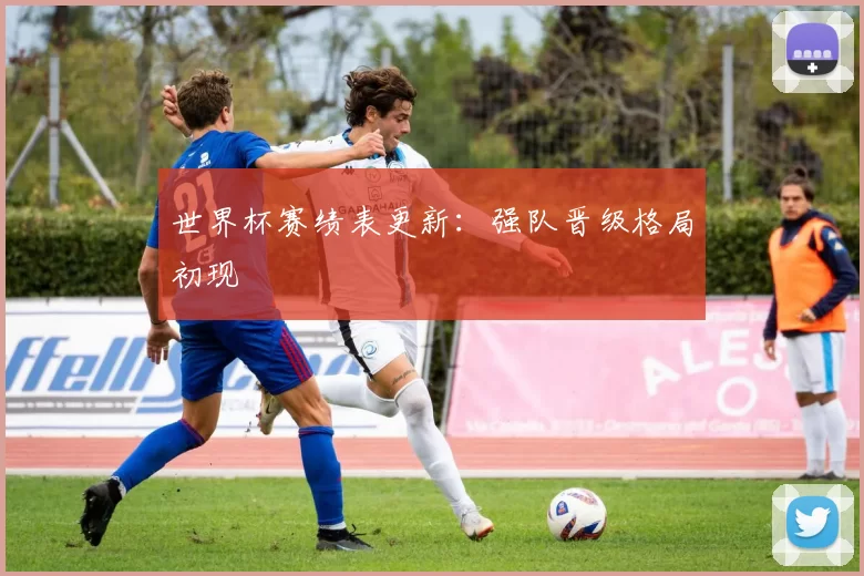 世界杯赛绩表更新:强队晋级格局初现