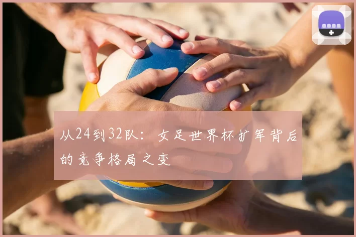 从24到32队:女足世界杯扩军背后的竞争格局之变