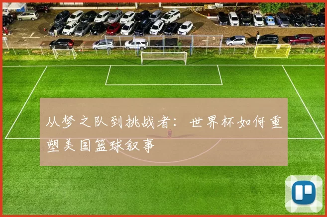 从梦之队到挑战者:世界杯如何重塑美国篮球叙事