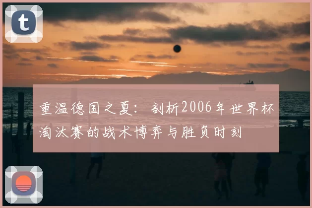 重温德国之夏:剖析2006年世界杯淘汰赛的战术博弈与胜负时刻