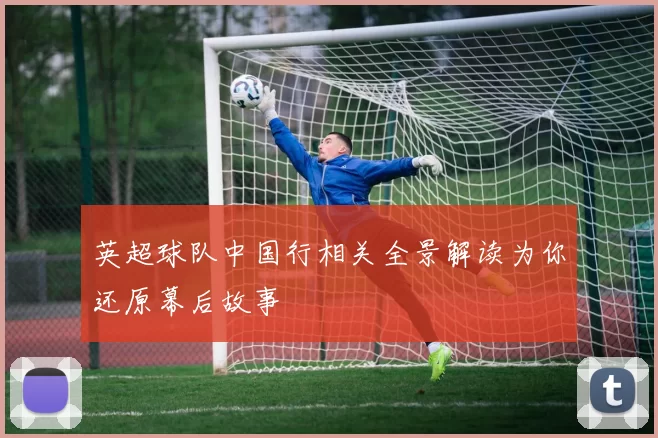 英超球队中国行相关全景解读为你还原幕后故事