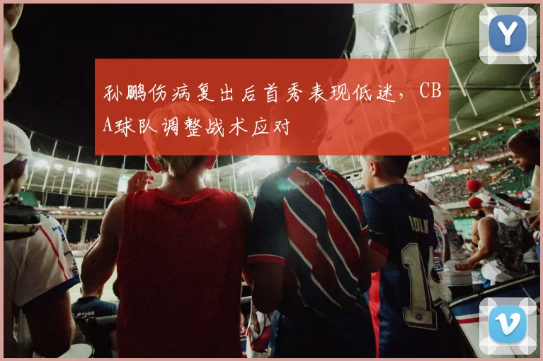 孙鹏伤病复出后首秀表现低迷,CBA球队调整战术应对