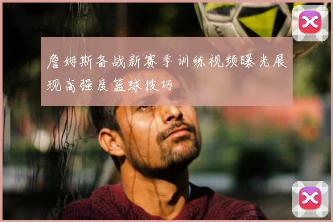 詹姆斯备战新赛季训练视频曝光展现高强度篮球技巧
