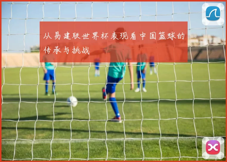 从易建联世界杯表现看中国篮球的传承与挑战