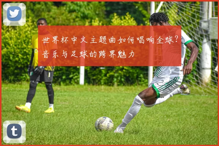 世界杯中文主题曲如何唱响全球？音乐与足球的跨界魅力
