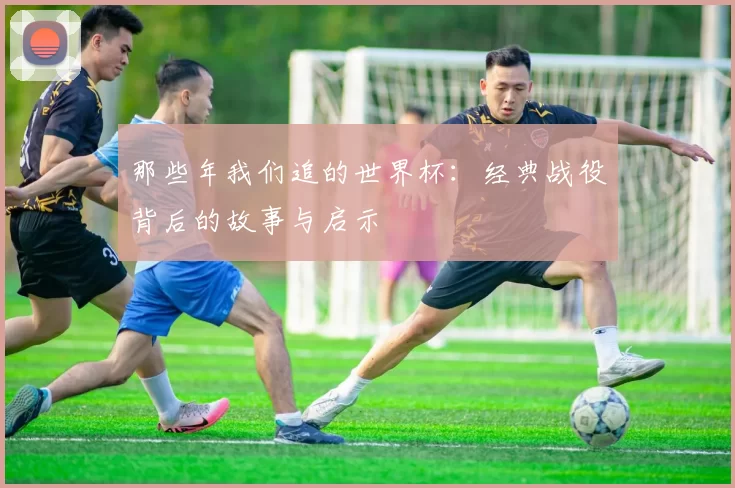 那些年我们追的世界杯：经典战役背后的故事与启示