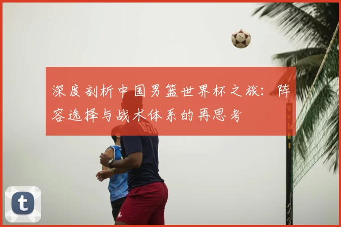 深度剖析中国男篮世界杯之旅:阵容选择与战术体系的再思考