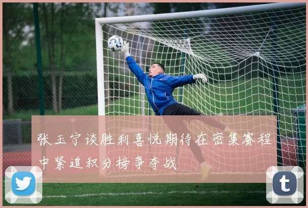 张玉宁谈胜利喜悦期待在密集赛程中紧追积分榜争夺战