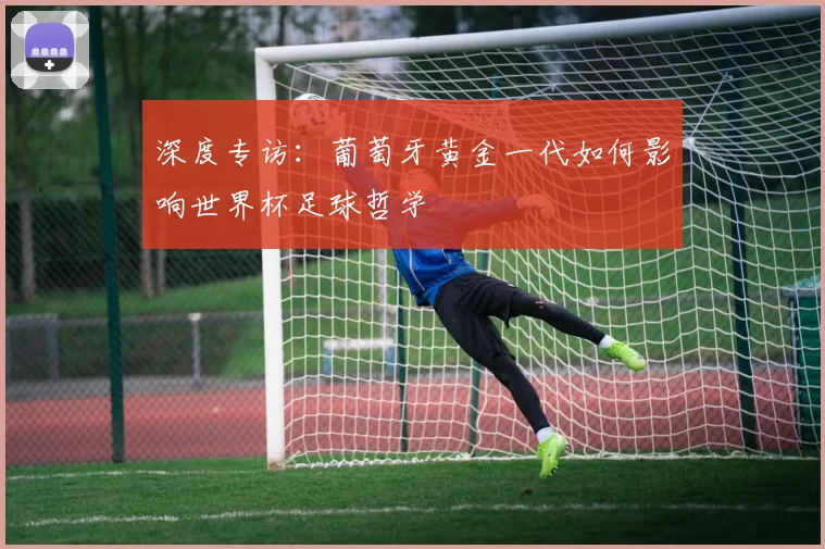 深度专访:葡萄牙黄金一代如何影响世界杯足球哲学