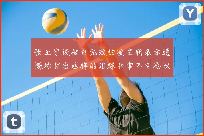 张玉宁谈被判无效的凌空斩表示遗憾称打出这样的进球非常不可思议