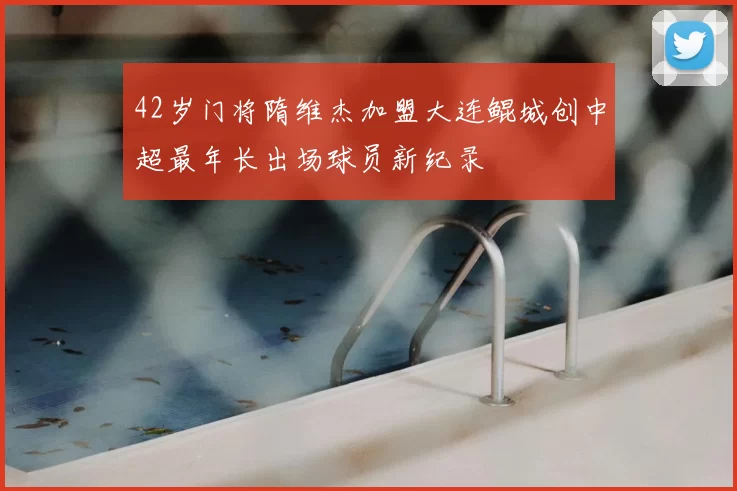42岁门将隋维杰加盟大连鲲城创中超最年长出场球员新纪录