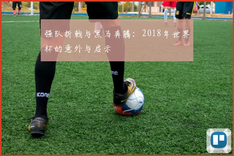 强队折戟与黑马奔腾:2018年世界杯的意外与启示