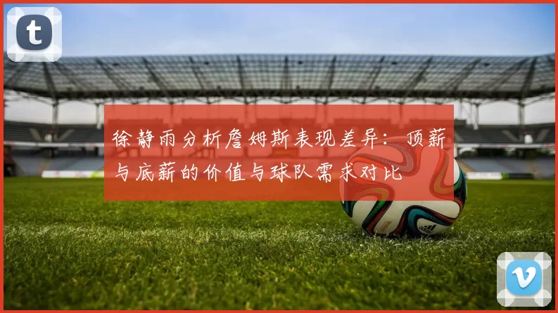 徐静雨分析詹姆斯表现差异：顶薪与底薪的价值与球队需求对比