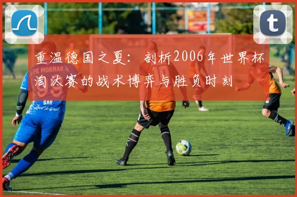 重温德国之夏:剖析2006年世界杯淘汰赛的战术博弈与胜负时刻