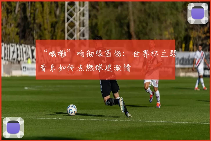 “哦嘞”响彻绿茵场:世界杯主题音乐如何点燃球迷激情
