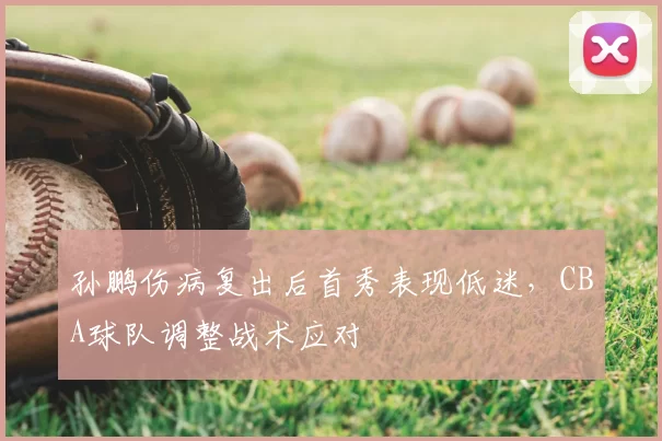 孙鹏伤病复出后首秀表现低迷,CBA球队调整战术应对