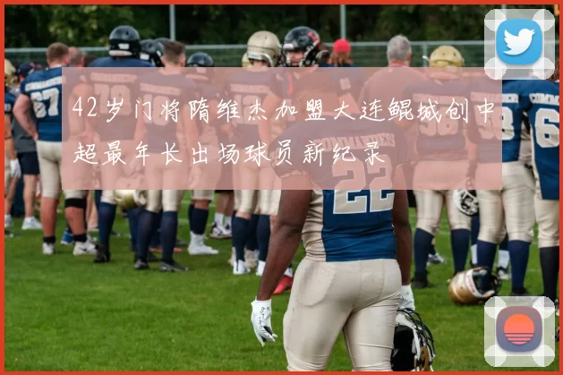 42岁门将隋维杰加盟大连鲲城创中超最年长出场球员新纪录