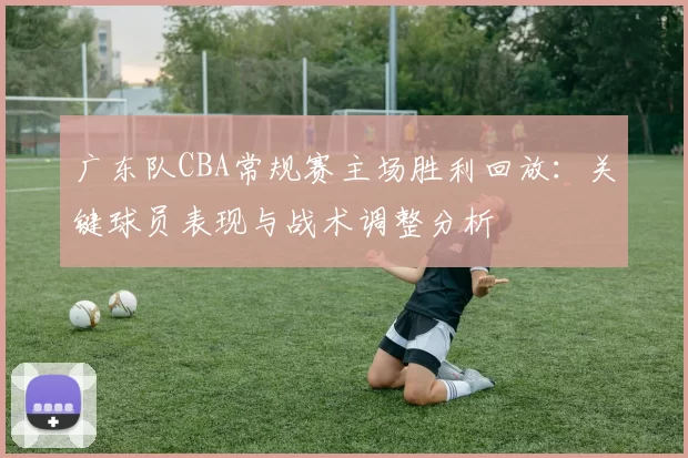 广东队CBA常规赛主场胜利回放:关键球员表现与战术调整分析