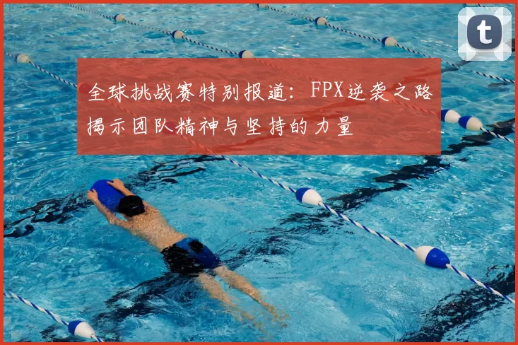 全球挑战赛特别报道:FPX逆袭之路揭示团队精神与坚持的力量