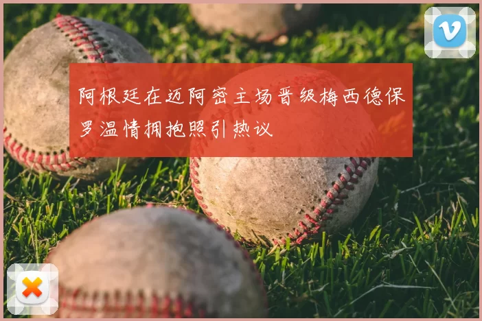 阿根廷在迈阿密主场晋级梅西德保罗温情拥抱照引热议