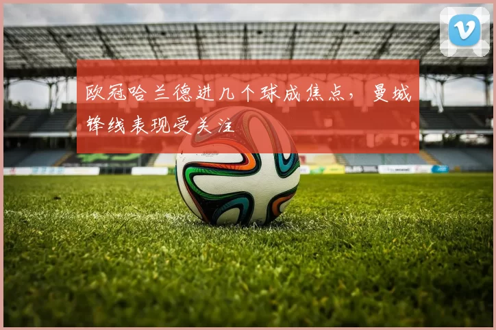 欧冠哈兰德进几个球成焦点,曼城锋线表现受关注