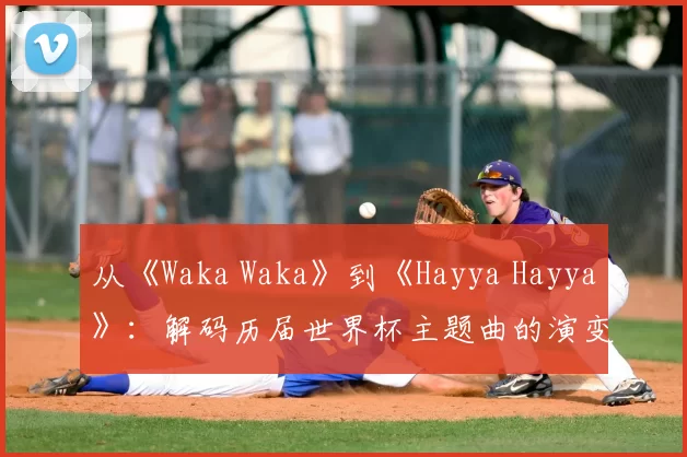 从《Waka Waka》到《Hayya Hayya》:解码历届世界杯主题曲的演变