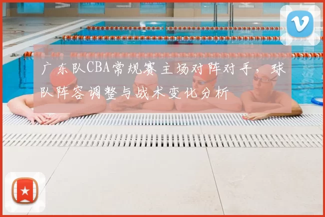 广东队CBA常规赛主场对阵对手,球队阵容调整与战术变化分析
