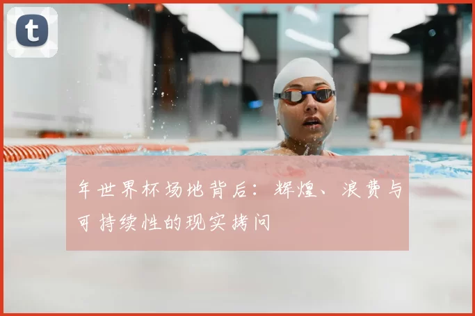 年世界杯场地背后:辉煌、浪费与可持续性的现实拷问