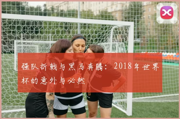 强队折戟与黑马奔腾:2018年世界杯的意外与必然