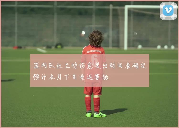 篮网队杜兰特伤愈复出时间表确定预计本月下旬重返赛场