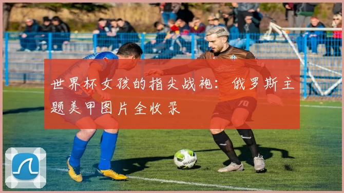 世界杯女孩的指尖战袍:俄罗斯主题美甲图片全收录