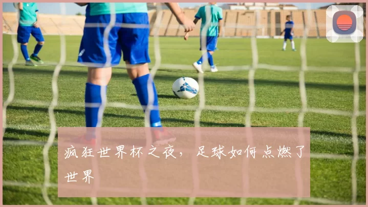 疯狂世界杯之夜,足球如何点燃了世界