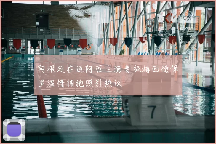 阿根廷在迈阿密主场晋级梅西德保罗温情拥抱照引热议