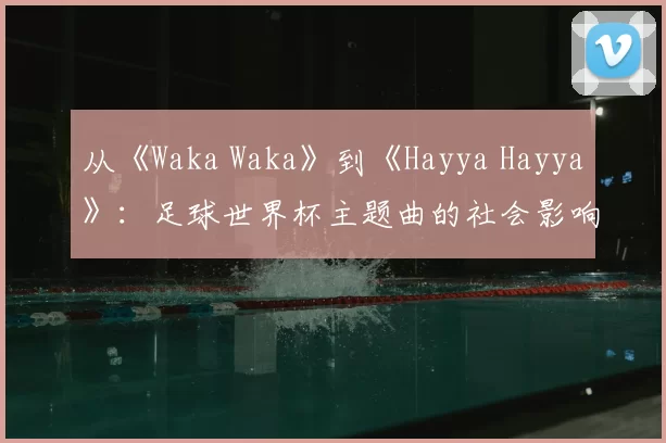 从《Waka Waka》到《Hayya Hayya》:足球世界杯主题曲的社会影响力深度分析