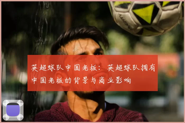 英超球队中国老板:英超球队拥有中国老板的背景与商业影响