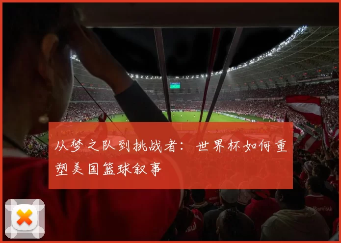 从梦之队到挑战者:世界杯如何重塑美国篮球叙事
