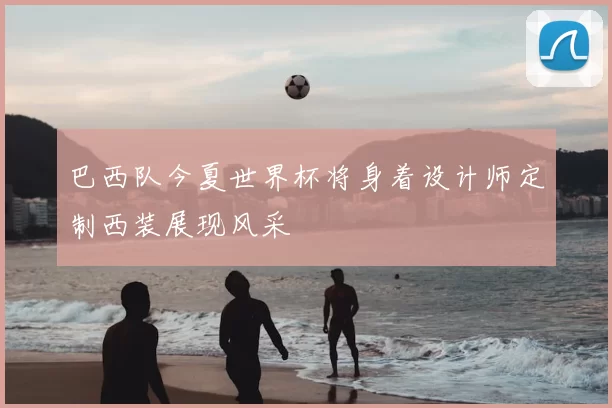 巴西队今夏世界杯将身着设计师定制西装展现风采