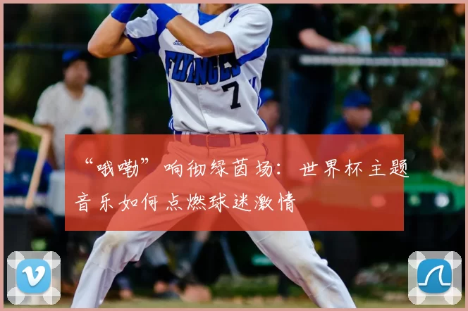 “哦嘞”响彻绿茵场:世界杯主题音乐如何点燃球迷激情