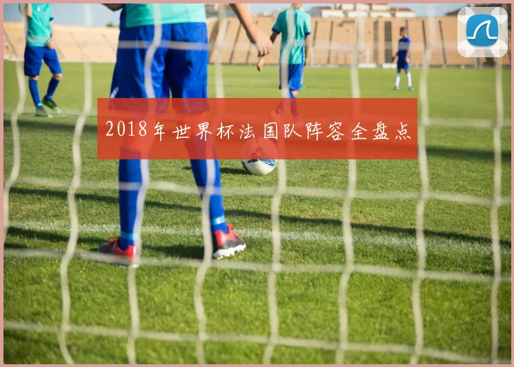 2018年世界杯法国队阵容全盘点