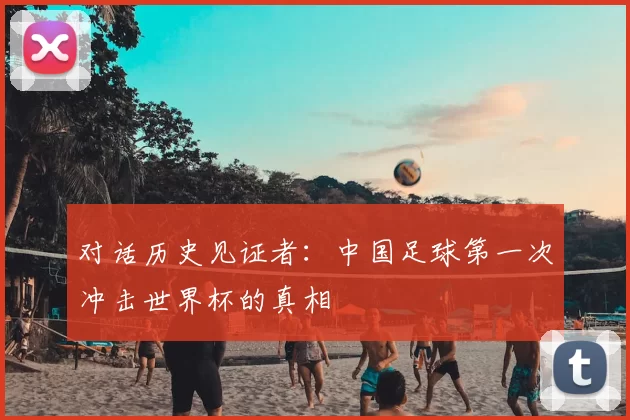 对话历史见证者:中国足球第一次冲击世界杯的真相