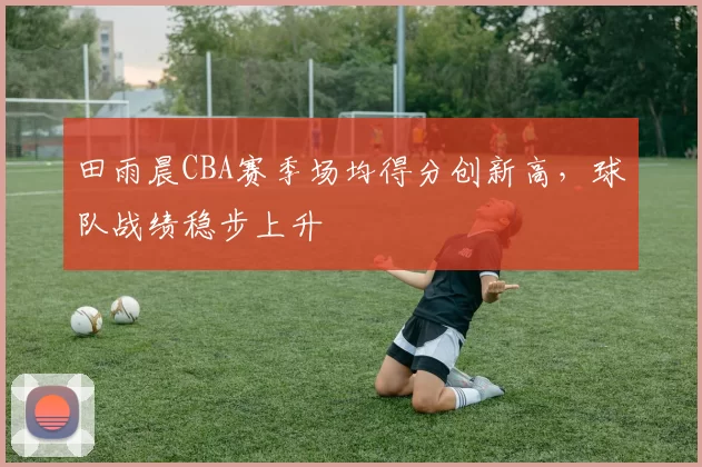 田雨晨CBA赛季场均得分创新高,球队战绩稳步上升
