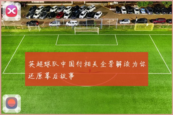 英超球队中国行相关全景解读为你还原幕后故事