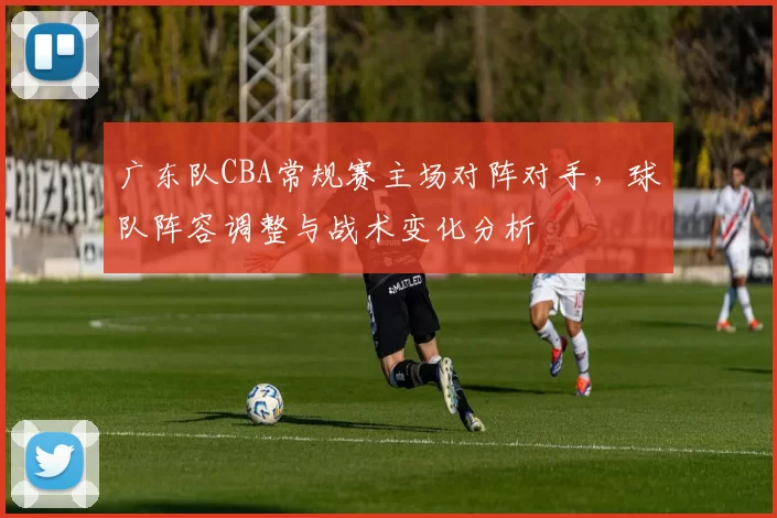 广东队CBA常规赛主场对阵对手,球队阵容调整与战术变化分析