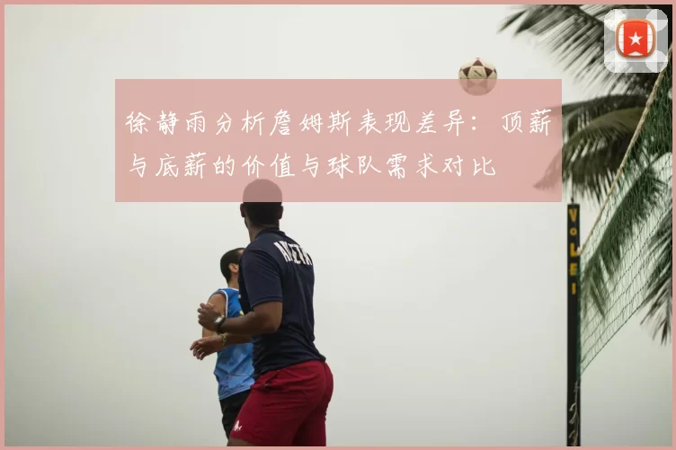 徐静雨分析詹姆斯表现差异:顶薪与底薪的价值与球队需求对比