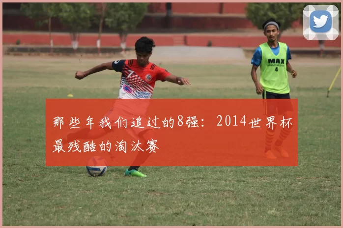 那些年我们追过的8强：2014世界杯最残酷的淘汰赛