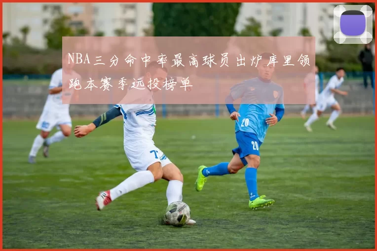 NBA三分命中率最高球员出炉库里领跑本赛季远投榜单