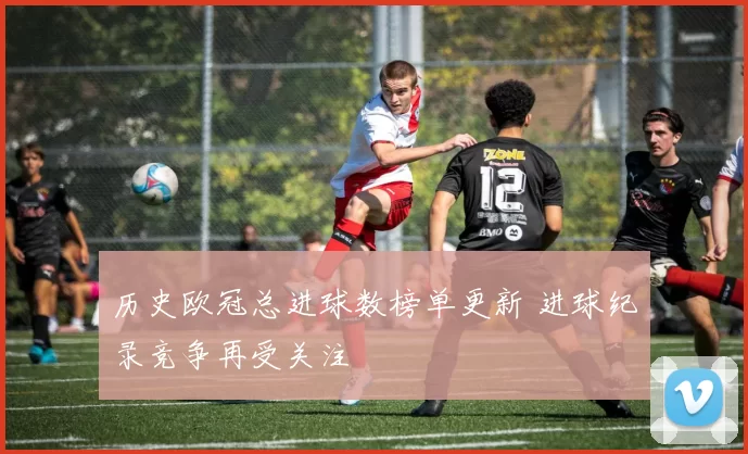 历史欧冠总进球数榜单更新 进球纪录竞争再受关注