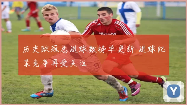 历史欧冠总进球数榜单更新 进球纪录竞争再受关注