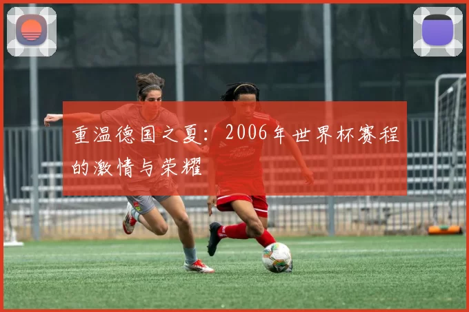 重温德国之夏:2006年世界杯赛程的激情与荣耀