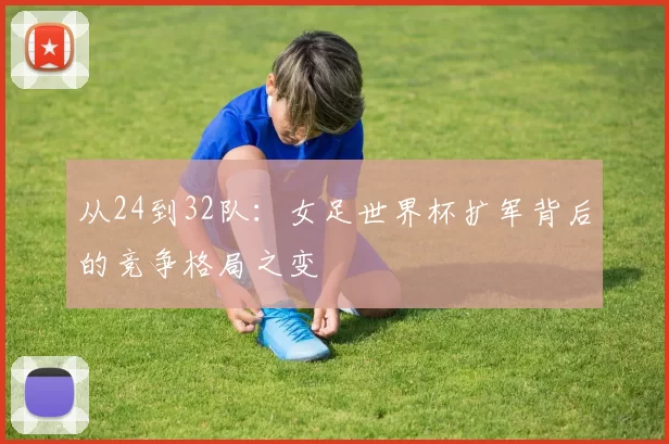 从24到32队:女足世界杯扩军背后的竞争格局之变